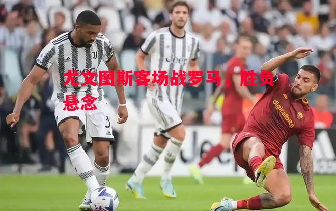 尤文图斯客场战罗马,胜负悬念 尤文图斯客场战罗马,胜负悬念