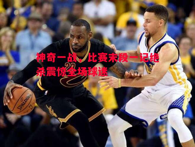 悟空体育-神奇一战，比赛末段一记绝杀震惊全场球迷