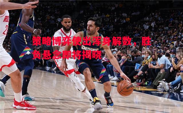 策略博弈使出浑身解数,胜负悬念即将揭晓 策略博弈使出浑身解数,胜负悬念即将揭晓