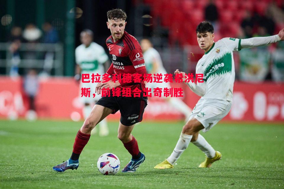 巴拉多利德客场逆袭希洪尼斯,前锋组合出奇制胜 巴拉多利德客场逆袭希洪尼斯,前锋组合出奇制胜