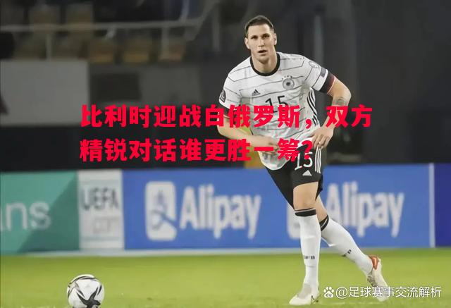 比利时迎战白俄罗斯,双方精锐对话谁更胜一筹? 比利时迎战白俄罗斯,双方精锐对话谁更胜一筹?