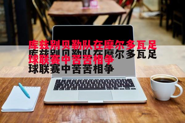 库兹别贝勒队在摩尔多瓦足球联赛中苦苦相争 库兹别贝勒队在摩尔多瓦足球联赛中苦苦相争
