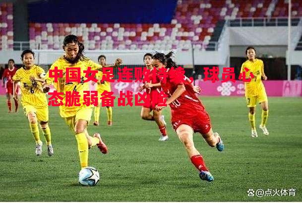 中国女足连败持续,球员心态脆弱备战凶险 中国女足连败持续,球员心态脆弱备战凶险